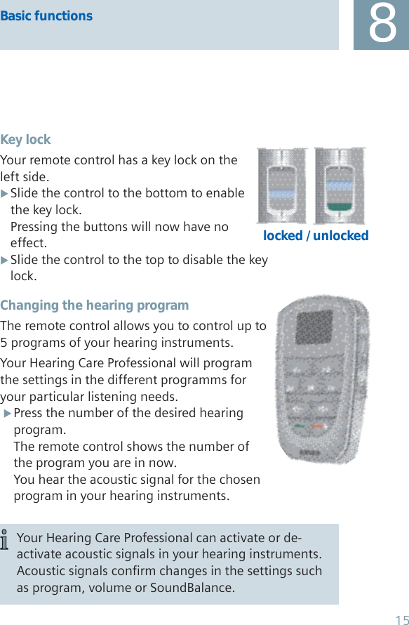 Basic functions 8Key lockYour remote control has a key lock on the left side.Slide the control to the bottom to enable  Xthe key lock.Pressing the buttons will now have no effect.Slide the control to the top to disable the key  Xlock.Changing the hearing programThe remote control allows you to control up to 5 programs of your hearing instruments.Your Hearing Care Professional will program the settings in the different programms for your particular listening needs.Press the number of the desired hearing  Xprogram.The remote control shows the number of the program you are in now.You hear the acoustic signal for the chosen program in your hearing instruments.locked / unlockedYour Hearing Care Professional can activate or de-activate acoustic signals in your hearing instruments. Acoustic signals confirm changes in the settings such as program, volume or SoundBalance.15