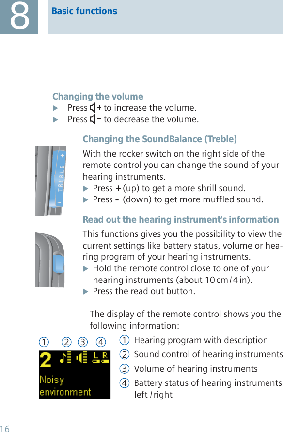 Basic functions8Changing the volumePress  X to increase the volume.Press X  to decrease the volume.Changing the SoundBalance (Treble)With the rocker switch on the right side of the remote control you can change the sound of your hearing instruments.Press  X+ (up) to get a more shrill sound.Press  X– (down) to get more muffled sound.Read out the hearing instrument&apos;s informationThis functions gives you the possibility to view the current settings like battery status, volume or hea-ring program of your hearing instruments.Hold the remote control close to one of your  X  hearing  instruments  (about  10 cm / 4 in). Press the read out button. XThe display of the remote control shows you the following information:1 Hearing program with description 2 Sound control of hearing instruments3 Volume of hearing instruments4 Battery status of hearing instruments   left  / rightT R E B L E1 2 3 416
