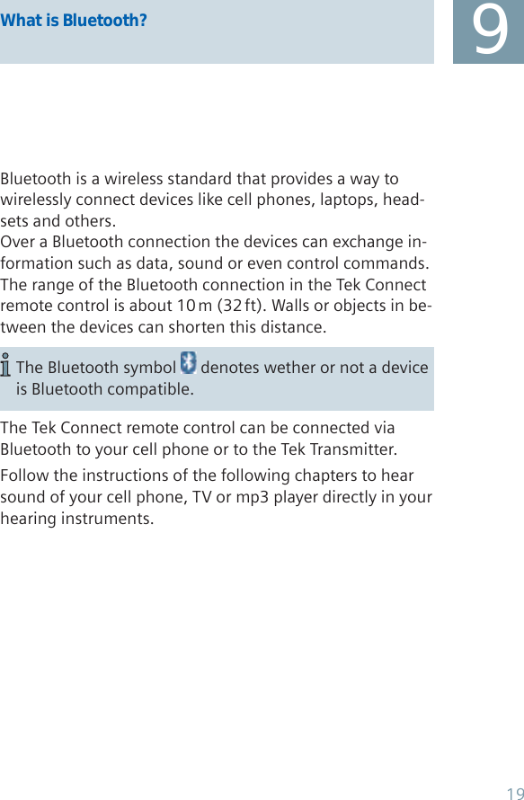 9What is Bluetooth?Bluetooth is a wireless standard that provides a way to wirelessly connect devices like cell phones, laptops, head-sets and others.Over a Bluetooth connection the devices can exchange in-formation such as data, sound or even control commands.The range of the Bluetooth connection in the Tek Connect remote control is about 10 m (32 ft). Walls or objects in be-tween the devices can shorten this distance.The Tek Connect remote control can be connected via Bluetooth to your cell phone or to the Tek Transmitter.Follow the instructions of the following chapters to hear sound of your cell phone, TV or mp3 player directly in your hearing instruments.The Bluetooth symbol   denotes wether or not a device is Bluetooth compatible.19