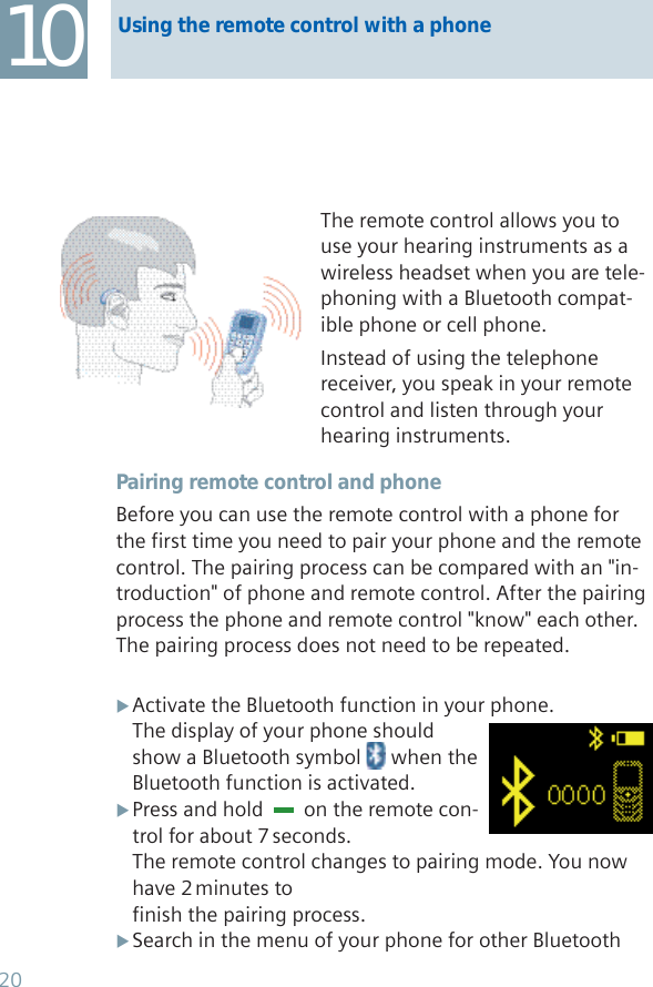 10 Using the remote control with a phoneThe remote control allows you to use your hearing instruments as a wireless headset when you are tele-phoning with a Bluetooth compat-ible phone or cell phone. Instead of using the telephone receiver, you speak in your remote control and listen through your hearing instruments.Pairing remote control and phoneBefore you can use the remote control with a phone for the first time you need to pair your phone and the remote control. The pairing process can be compared with an &quot;in-troduction&quot; of phone and remote control. After the pairing process the phone and remote control &quot;know&quot; each other. The pairing process does not need to be repeated.Activate the Bluetooth function in your phone. XThe display of your phone should show a Bluetooth symbol   when the Bluetooth function is activated.Press and hold   X  on the remote con-trol for about 7 seconds.The remote control changes to pairing mode. You now have 2 minutes to finish the pairing process.Search in the menu of your phone for other Bluetooth  X20