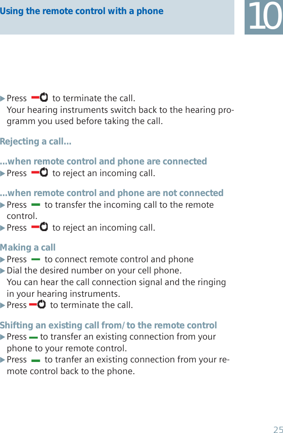 Using the remote control with a phone 10Press   X  to terminate the call.Your hearing instruments switch back to the hearing pro-gramm you used before taking the call.Rejecting a call......when remote control and phone are connectedPress   X  to reject an incoming call....when remote control and phone are not connectedPress   X  to transfer the incoming call to the remote control.Press   X  to reject an incoming call.Making a callPress   X  to connect remote control and phoneDial the desired number on your cell phone. XYou can hear the call connection signal and the ringing in your hearing instruments.Press  X  to terminate the call.Shifting an existing call from/ to the remote controlPress  X to transfer an existing connection from your phone to your remote control. Press   X  to tranfer an existing connection from your re-mote control back to the phone.25