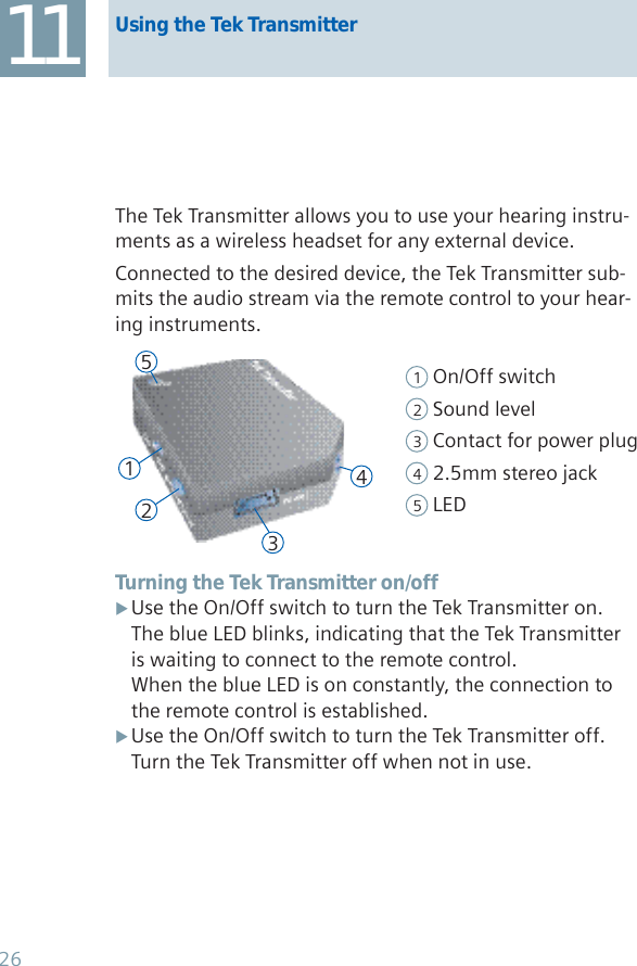 11 Using the Tek TransmitterThe Tek Transmitter allows you to use your hearing instru-ments as a wireless headset for any external device.Connected to the desired device, the Tek Transmitter sub-mits the audio stream via the remote control to your hear-ing instruments.1 On/Off switch2 Sound level3 Contact for power plug4 2.5mm stereo jack5 LEDTurning the Tek Transmitter on/offUse the On/Off switch to turn the Tek Transmitter on. XThe blue LED blinks, indicating that the Tek Transmitter is waiting to connect to the remote control.When the blue LED is on constantly, the connection to the remote control is established.Use the On/Off switch to turn the Tek Transmitter off. XTurn the Tek Transmitter off when not in use.1234526