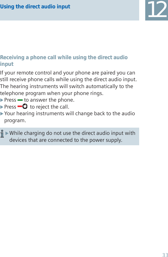 Using the direct audio input 12Receiving a phone call while using the direct audio inputIf your remote control and your phone are paired you can still receive phone calls while using the direct audio input. The hearing instruments will switch automatically to the telephone program when your phone rings.Press  X to answer the phone.Press  X  to reject the call. Your hearing instruments will change back to the audio  Xprogram.While charging do not use the direct audio input with  Xdevices that are connected to the power supply.33