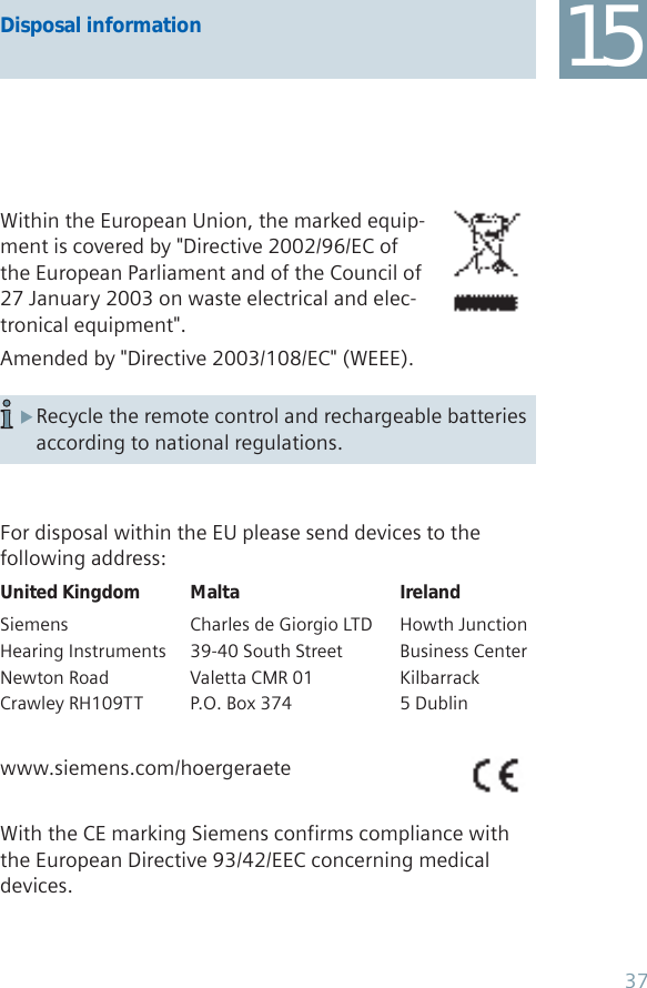 Within the European Union, the marked equip-ment is covered by &quot;Directive 2002/96/EC of the European Parliament and of the Council of 27 January 2003 on waste electrical and elec-tronical equipment&quot;.Amended by &quot;Directive 2003/108/EC&quot; (WEEE).Recycle the remote control and rechargeable batteries  Xaccording to national regulations.For disposal within the EU please send devices to thefollowing address:United Kingdom Malta IrelandSiemens  Charles de Giorgio LTD  Howth JunctionHearing Instruments  39-40 South Street  Business CenterNewton Road  Valetta CMR 01  KilbarrackCrawley RH109TT  P.O. Box 374  5 Dublinwww.siemens.com/hoergeraeteWith the CE marking Siemens confirms compliance with the European Directive 93/42/EEC concerning medical devices.15Disposal information37