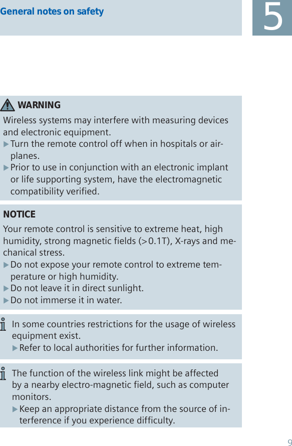 NOTICEYour remote control is sensitive to extreme heat, high humidity, strong magnetic fields (&gt; 0.1T), X-rays and me-chanical stress.Do not expose your remote control to extreme tem- Xperature or high humidity. Do not leave it in direct sunlight.  XDo not immerse it in water. XWARNINGWireless systems may interfere with measuring devices and electronic equipment.Turn the remote control off when in hospitals or air- Xplanes.Prior to use in conjunction with an electronic implant  Xor life supporting system, have the electromagnetic compatibility verified.In some countries restrictions for the usage of wireless equipment exist.Refer to local authorities for further information. X5General notes on safetyThe function of the wireless link might be affected by a nearby electro-magnetic field, such as computer monitors. Keep an appropriate distance from the source of in- Xterference if you experience difficulty.9
