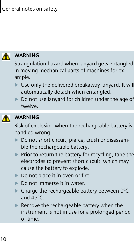 General notes on safety10WARNINGStrangulation hazard when lanyard gets entangled in moving mechanical parts of machines for ex-ample.Use only the delivered breakaway lanyard. It will automatically detach when entangled.Do not use lanyard for children under the age of twelve.WARNINGRisk of explosion when the rechargeable battery is handled wrong.Do not short circuit, pierce, crush or disassem-ble the rechargeable battery.Prior to return the battery for recycling, tape the electrodes to prevent short circuit, which may cause the battery to explode.Do not place it in oven or ﬁre.Do not immerse it in water.Charge the rechargeable battery between 0ºC and 45ºC.Remove the rechargeable battery when the instrument is not in use for a prolonged period of time.