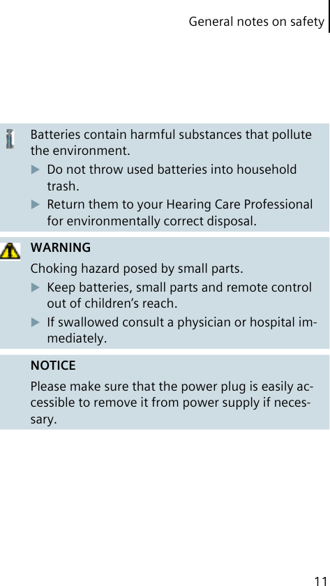 General notes on safety11Batteries contain harmful substances that pollute the environment.Do not throw used batteries into household trash.Return them to your Hearing Care Professional for environmentally correct disposal.WARNINGChoking hazard posed by small parts.Keep batteries, small parts and remote control out of children‘s reach.If swallowed consult a physician or hospital im-mediately.NOTICEPlease make sure that the power plug is easily ac-cessible to remove it from power supply if neces-sary.