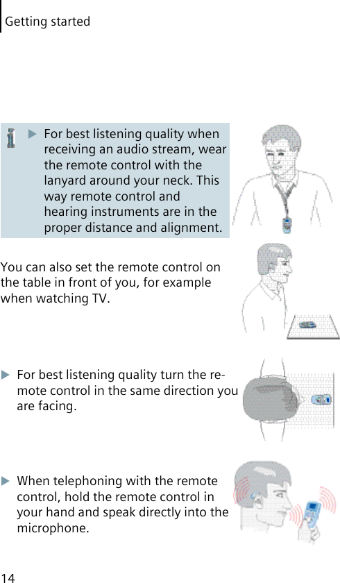 Getting started14For best listening quality when receiving an audio stream, wear the remote control with the lanyard around your neck. This way remote control and hearing instruments are in the proper distance and alignment.You can also set the remote control on the table in front of you, for example when watching TV.For best listening quality turn the re-mote control in the same direction you are facing.When telephoning with the remote control, hold the remote control in your hand and speak directly into the microphone.