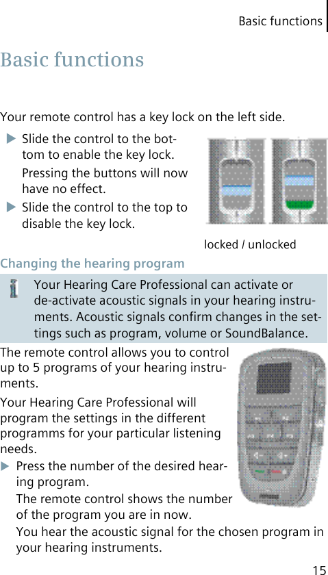 Basic functions15Your remote control has a key lock on the left side.Slide the control to the bot-tom to enable the key lock.Pressing the buttons will now have no effect.Slide the control to the top to disable the key lock.locked / unlocked Changing the hearing programYour Hearing Care Professional can activate or de-activate acoustic signals in your hearing instru-ments. Acoustic signals conﬁrm changes in the set-tings such as program, volume or SoundBalance.The remote control allows you to control up to 5 programs of your hearing instru-ments.Your Hearing Care Professional will program the settings in the different programms for your particular listening needs.Press the number of the desired hear-ing program.The remote control shows the number of the program you are in now.You hear the acoustic signal for the chosen program in your hearing instruments. Basic  functions