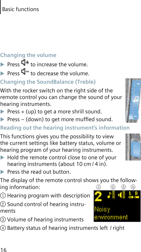 Basic functions16 Changing the volumePress   to increase the volume.Press   to decrease the volume. Changing the SoundBalance (Treble)With the rocker switch on the right side of the remote control you can change the sound of your hearing instruments.Press + (up) to get a more shrill sound.Press – (down) to get more mufﬂed sound. Reading out the hearing instrument&apos;s informationThis functions gives you the possibility to view the current settings like battery status, volume or hearing program of your hearing instruments.Hold the remote control close to one of your hearing instruments (about 10 cm / 4 in).Press the read out button.The display of the remote control shows you the follow-ing information:① Hearing program with description② Sound control of hearing instru-ments③ Volume of hearing instruments④ Battery status of hearing instruments left  / right