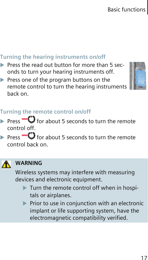 Basic functions17 Turning the hearing instruments on/offPress the read out button for more than 5 sec-onds to turn your hearing instruments off.Press one of the program buttons on the remote control to turn the hearing instruments back on. Turning the remote control on/offPress   for about 5 seconds to turn the remote control off.Press   for about 5 seconds to turn the remote control back on.WARNINGWireless systems may interfere with measuring devices and electronic equipment.Turn the remote control off when in hospi-tals or airplanes.Prior to use in conjunction with an electronic implant or life supporting system, have the electromagnetic compatibility veriﬁed.