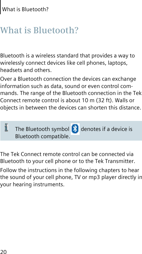 What is Bluetooth?20Bluetooth is a wireless standard that provides a way to wirelessly connect devices like cell phones, laptops, headsets and others.Over a Bluetooth connection the devices can exchange information such as data, sound or even control com-mands. The range of the Bluetooth connection in the Tek Connect remote control is about 10 m (32 ft). Walls or objects in between the devices can shorten this distance.The Bluetooth symbol   denotes if a device is Bluetooth compatible.The Tek Connect remote control can be connected via Bluetooth to your cell phone or to the Tek Transmitter.Follow the instructions in the following chapters to hear the sound of your cell phone, TV or mp3 player directly in your hearing instruments. What is Bluetooth?