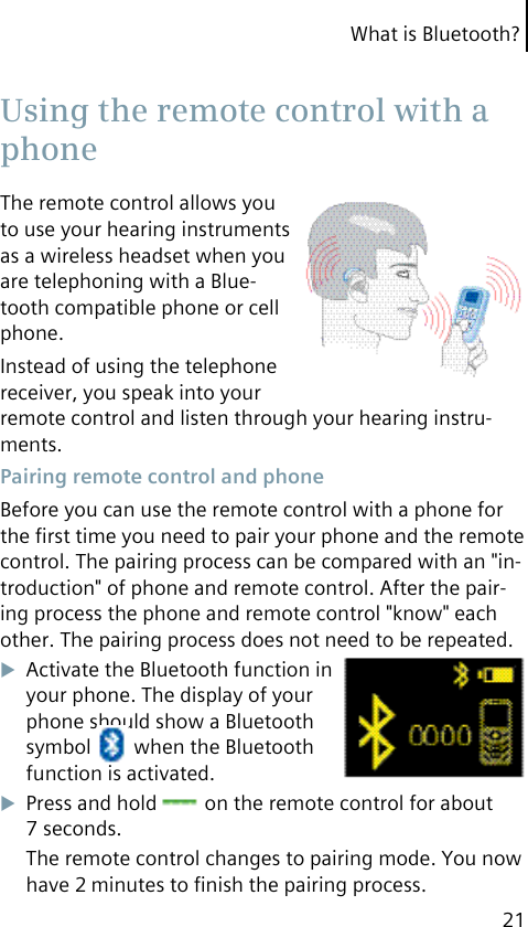 What is Bluetooth?21The remote control allows you to use your hearing instruments as a wireless headset when you are telephoning with a Blue-tooth compatible phone or cell phone.Instead of using the telephone receiver, you speak into your remote control and listen through your hearing instru-ments. Pairing remote control and phoneBefore you can use the remote control with a phone for the ﬁrst time you need to pair your phone and the remote control. The pairing process can be compared with an &quot;in-troduction&quot; of phone and remote control. After the pair-ing process the phone and remote control &quot;know&quot; each other. The pairing process does not need to be repeated.Activate the Bluetooth function in your phone. The display of your phone should show a Bluetooth symbol   when the Bluetooth function is activated.Press and hold   on the remote control for about 7 seconds.The remote control changes to pairing mode. You now have 2 minutes to ﬁnish the pairing process. Using the remote control with a phone