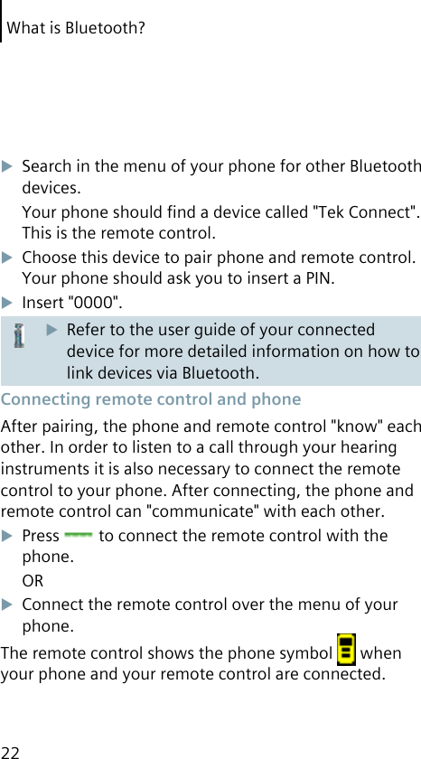 What is Bluetooth?22Search in the menu of your phone for other Bluetooth devices.Your phone should ﬁnd a device called &quot;Tek Connect&quot;. This is the remote control.Choose this device to pair phone and remote control. Your phone should ask you to insert a PIN.Insert &quot;0000&quot;.Refer to the user guide of your connected device for more detailed information on how to link devices via Bluetooth. Connecting remote control and phoneAfter pairing, the phone and remote control &quot;know&quot; each other. In order to listen to a call through your hearing instruments it is also necessary to connect the remote control to your phone. After connecting, the phone and remote control can &quot;communicate&quot; with each other.Press   to connect the remote control with the phone.ORConnect the remote control over the menu of your phone.The remote control shows the phone symbol   when your phone and your remote control are connected.