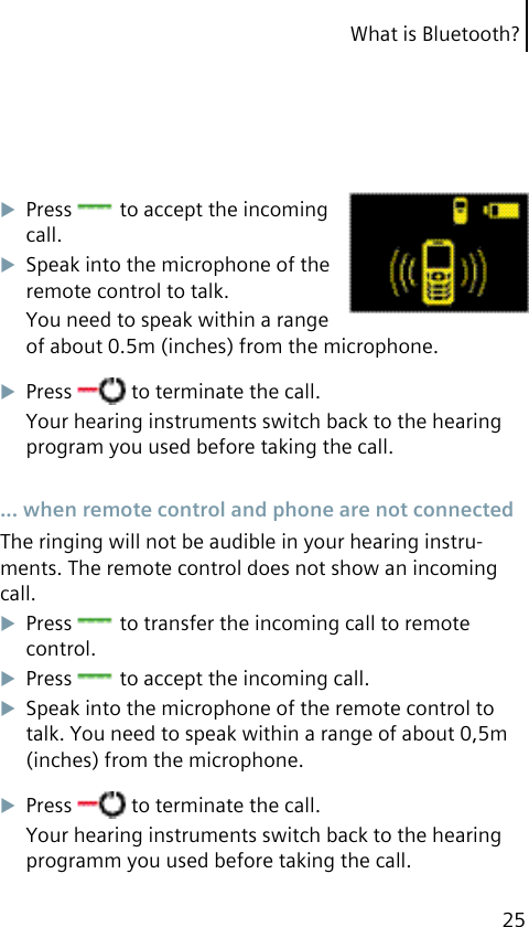 What is Bluetooth?25Press   to accept the incoming call.Speak into the microphone of the remote control to talk.You need to speak within a range of about 0.5m (inches) from the microphone.Press   to terminate the call.Your hearing instruments switch back to the hearing program you used before taking the call. ... when remote control and phone are not connectedThe ringing will not be audible in your hearing instru-ments. The remote control does not show an incoming call.Press   to transfer the incoming call to remote control.Press   to accept the incoming call.Speak into the microphone of the remote control to talk. You need to speak within a range of about 0,5m (inches) from the microphone.Press   to terminate the call.Your hearing instruments switch back to the hearing programm you used before taking the call.