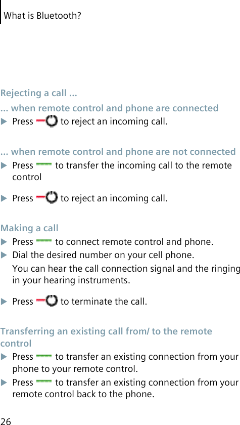 What is Bluetooth?26 Rejecting a call ... ... when remote control and phone are connectedPress   to reject an incoming call. ... when remote control and phone are not connectedPress   to transfer the incoming call to the remote controlPress   to reject an incoming call. Making a callPress   to connect remote control and phone.Dial the desired number on your cell phone.You can hear the call connection signal and the ringing in your hearing instruments.Press   to terminate the call. Transferring an existing call from/ to the remote controlPress   to transfer an existing connection from your phone to your remote control.Press   to transfer an existing connection from your remote control back to the phone.
