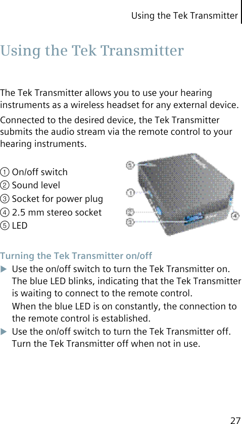 Using the Tek Transmitter27The Tek Transmitter allows you to use your hearing instruments as a wireless headset for any external device.Connected to the desired device, the Tek Transmitter submits the audio stream via the remote control to your hearing instruments.① On/off switch② Sound level③ Socket for power plug④ 2.5 mm stereo socket⑤ LED Turning the Tek Transmitter on/offUse the on/off switch to turn the Tek Transmitter on. The blue LED blinks, indicating that the Tek Transmitter is waiting to connect to the remote control.When the blue LED is on constantly, the connection to the remote control is established.Use the on/off switch to turn the Tek Transmitter off. Turn the Tek Transmitter off when not in use. Using the Tek Transmitter