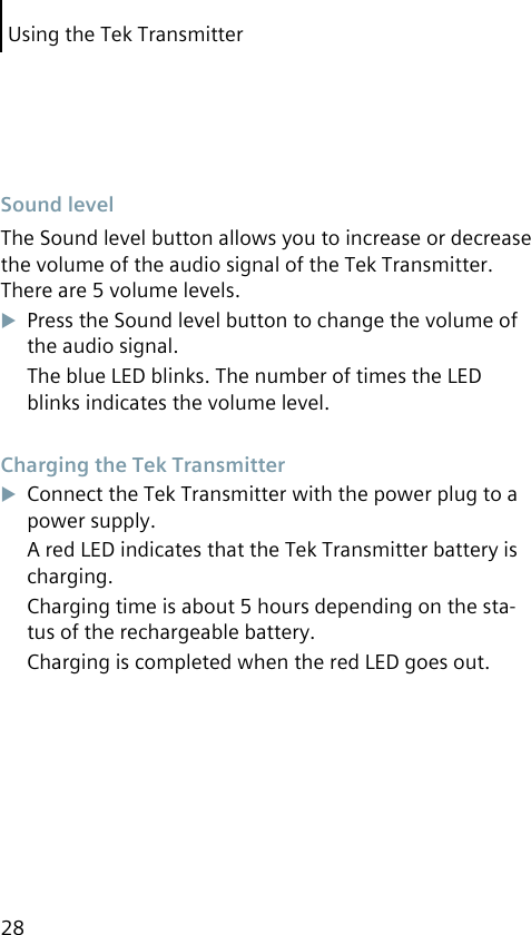 Using the Tek Transmitter28 Sound levelThe Sound level button allows you to increase or decrease the volume of the audio signal of the Tek Transmitter. There are 5 volume levels.Press the Sound level button to change the volume of the audio signal.The blue LED blinks. The number of times the LED blinks indicates the volume level. Charging the Tek TransmitterConnect the Tek Transmitter with the power plug to a power supply.A red LED indicates that the Tek Transmitter battery is charging.Charging time is about 5 hours depending on the sta-tus of the rechargeable battery.Charging is completed when the red LED goes out.