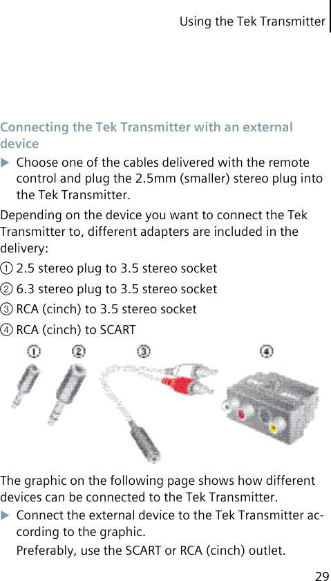 Using the Tek Transmitter29 Connecting the Tek Transmitter with an external deviceChoose one of the cables delivered with the remote control and plug the 2.5mm (smaller) stereo plug into the Tek Transmitter.Depending on the device you want to connect the Tek Transmitter to, different adapters are included in the delivery:① 2.5 stereo plug to 3.5 stereo socket② 6.3 stereo plug to 3.5 stereo socket③ RCA (cinch) to 3.5 stereo socket④ RCA (cinch) to SCARTThe graphic on the following page shows how different devices can be connected to the Tek Transmitter.Connect the external device to the Tek Transmitter ac-cording to the graphic.Preferably, use the SCART or RCA (cinch) outlet.