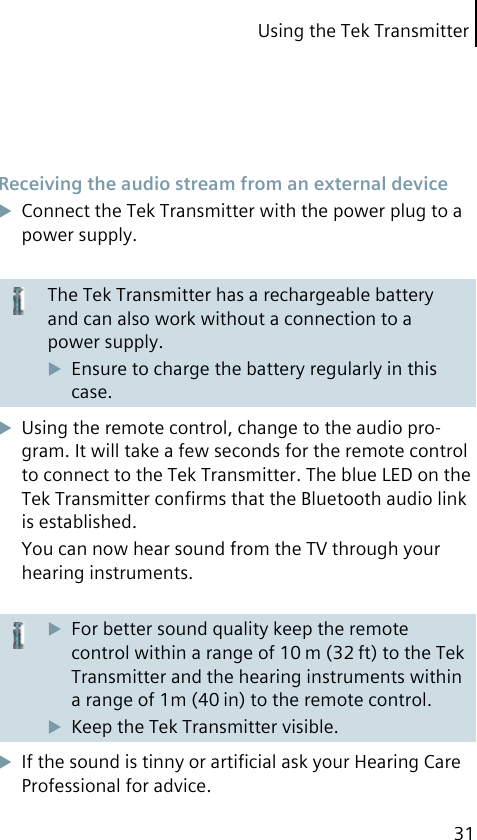 Using the Tek Transmitter31 Receiving the audio stream from an external deviceConnect the Tek Transmitter with the power plug to a power supply.The Tek Transmitter has a rechargeable battery and can also work without a connection to a power supply.Ensure to charge the battery regularly in this case.Using the remote control, change to the audio pro-gram. It will take a few seconds for the remote control to connect to the Tek Transmitter. The blue LED on the Tek Transmitter conﬁrms that the Bluetooth audio link is established.You can now hear sound from the TV through your hearing instruments.For better sound quality keep the remote control within a range of 10 m (32 ft) to the Tek Transmitter and the hearing instruments within a range of 1m (40 in) to the remote control.Keep the Tek Transmitter visible.If the sound is tinny or artiﬁcial ask your Hearing Care Professional for advice.