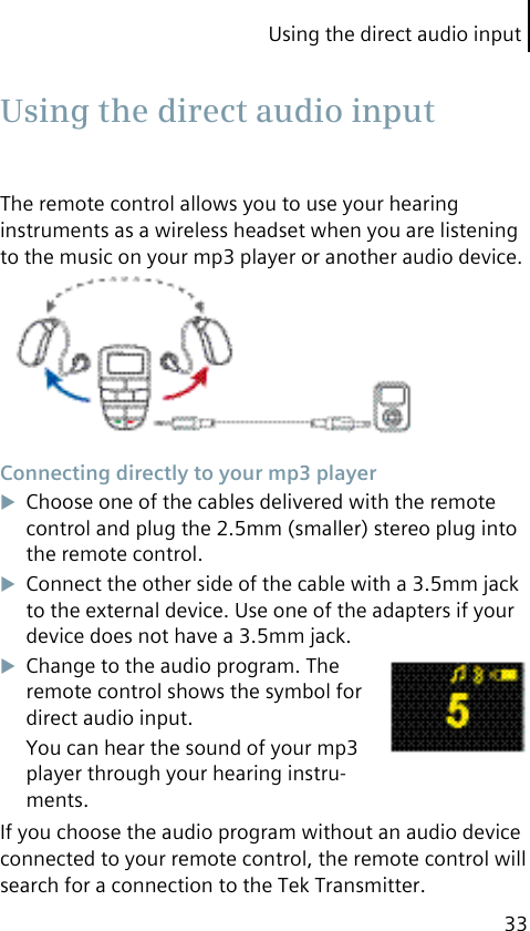 Using the direct audio input33The remote control allows you to use your hearing instruments as a wireless headset when you are listening to the music on your mp3 player or another audio device. Connecting directly to your mp3 playerChoose one of the cables delivered with the remote control and plug the 2.5mm (smaller) stereo plug into the remote control.Connect the other side of the cable with a 3.5mm jack to the external device. Use one of the adapters if your device does not have a 3.5mm jack.Change to the audio program. The remote control shows the symbol for direct audio input.You can hear the sound of your mp3 player through your hearing instru-ments.If you choose the audio program without an audio device connected to your remote control, the remote control will search for a connection to the Tek Transmitter. Using the direct audio input