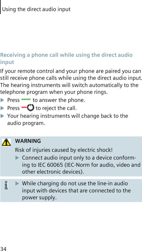 Using the direct audio input34 Receiving a phone call while using the direct audio inputIf your remote control and your phone are paired you can still receive phone calls while using the direct audio input. The hearing instruments will switch automatically to the telephone program when your phone rings.Press   to answer the phone.Press   to reject the call.Your hearing instruments will change back to the audio program.WARNINGRisk of injuries caused by electric shock!Connect audio input only to a device conform-ing to IEC 60065 (IEC-Norm for audio, video and other electronic devices).While charging do not use the line-in audio input with devices that are connected to the power supply.