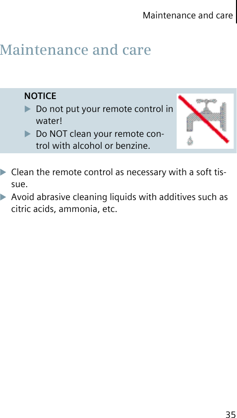 Maintenance and care35NOTICEDo not put your remote control in water!Do NOT clean your remote con-trol with alcohol or benzine.Clean the remote control as necessary with a soft tis-sue.Avoid abrasive cleaning liquids with additives such as citric acids, ammonia, etc. Maintenance and care