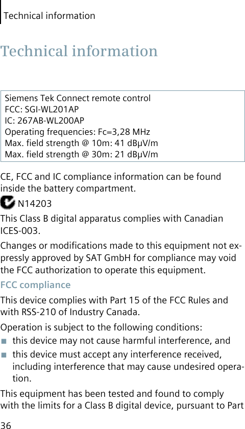 Technical information36Siemens Tek Connect remote controlFCC: SGI-WL201APIC: 267AB-WL200APOperating frequencies: Fc=3,28 MHzMax. ﬁeld strength @ 10m: 41 dBμV/mMax. ﬁeld strength @ 30m: 21 dBμV/mCE, FCC and IC compliance information can be found inside the battery compartment. N14203This Class B digital apparatus complies with Canadian ICES-003.Changes or modiﬁcations made to this equipment not ex-pressly approved by SAT GmbH for compliance may void the FCC authorization to operate this equipment.  FCC complianceThis device complies with Part 15 of the FCC Rules and with RSS-210 of Industry Canada.Operation is subject to the following conditions:■  this device may not cause harmful interference, and■  this device must accept any interference received, including interference that may cause undesired opera-tion.This equipment has been tested and found to comply with the limits for a Class B digital device, pursuant to Part  Technical  information