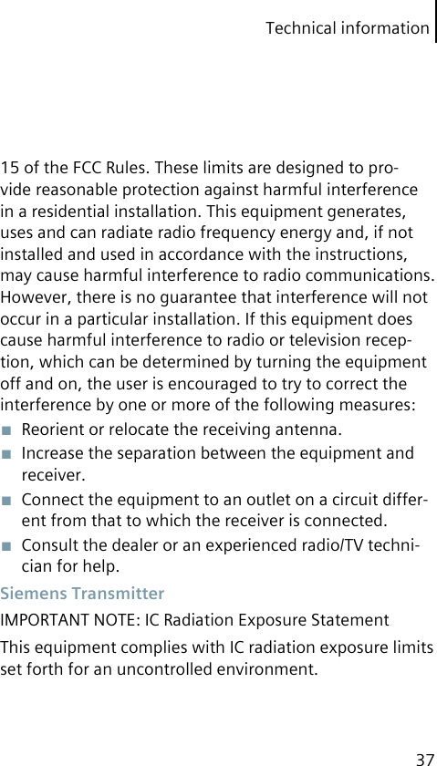 Technical information3715 of the FCC Rules. These limits are designed to pro-vide reasonable protection against harmful interference in a residential installation. This equipment generates, uses and can radiate radio frequency energy and, if not installed and used in accordance with the instructions, may cause harmful interference to radio communications. However, there is no guarantee that interference will not occur in a particular installation. If this equipment does cause harmful interference to radio or television recep-tion, which can be determined by turning the equipment off and on, the user is encouraged to try to correct the interference by one or more of the following measures:■  Reorient or relocate the receiving antenna.■  Increase the separation between the equipment and receiver.■  Connect the equipment to an outlet on a circuit differ-ent from that to which the receiver is connected.■  Consult the dealer or an experienced radio/TV techni-cian for help. Siemens TransmitterIMPORTANT NOTE: IC Radiation Exposure StatementThis equipment complies with IC radiation exposure limits set forth for an uncontrolled environment.