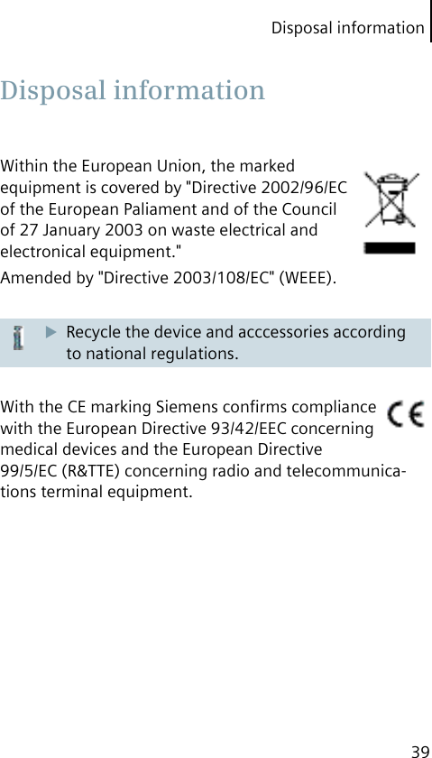 Disposal information39Within the European Union, the marked equipment is covered by &quot;Directive 2002/96/EC of the European Paliament and of the Council of 27 January 2003 on waste electrical and electronical equipment.&quot;Amended by &quot;Directive 2003/108/EC&quot; (WEEE).Recycle the device and acccessories according to national regulations.With the CE marking Siemens conﬁrms compliance with the European Directive 93/42/EEC concerning medical devices and the European Directive99/5/EC (R&amp;TTE) concerning radio and telecommunica-tions terminal equipment. Disposal  information