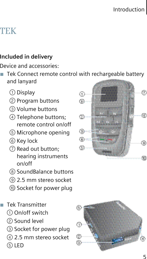 Introduction5Included in deliveryDevice and accessories:■  Tek Connect remote control with rechargeable battery and lanyard① Display② Program buttons③ Volume buttons④ Telephone buttons; remote control on/off⑤ Microphone opening⑥ Key lock⑦ Read out button; hearing instruments on/off⑧ SoundBalance buttons⑨ 2.5 mm stereo socket⑩ Socket for power plug■  Tek Transmitter① On/off switch② Sound level③ Socket for power plug④ 2.5 mm stereo socket⑤ LED TEK