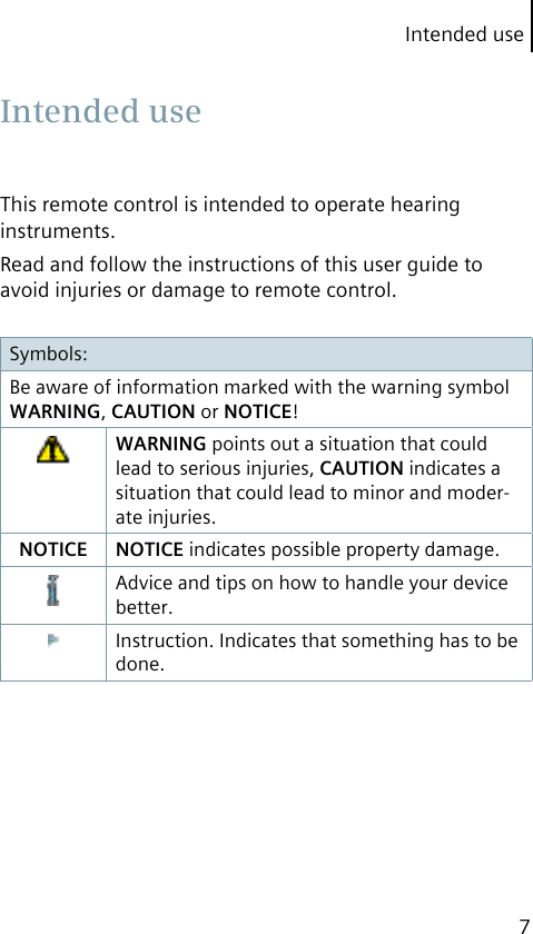 Intended use7This remote control is intended to operate hearing instruments.Read and follow the instructions of this user guide to avoid injuries or damage to remote control.Symbols:Be aware of information marked with the warning symbol WARNING, CAUTION or NOTICE!WARNING points out a situation that could lead to serious injuries, CAUTION indicates a situation that could lead to minor and moder-ate injuries.NOTICE NOTICE indicates possible property damage.Advice and tips on how to handle your device better.Instruction. Indicates that something has to be done. Intended  use