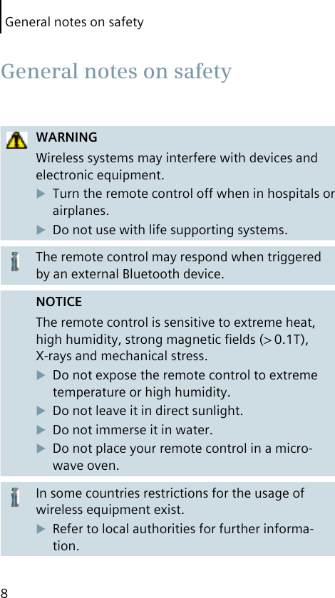 General notes on safety8WARNINGWireless systems may interfere with devices and electronic equipment.Turn the remote control off when in hospitals or airplanes.Do not use with life supporting systems.The remote control may respond when triggered by an external Bluetooth device.NOTICEThe remote control is sensitive to extreme heat, high humidity, strong magnetic ﬁelds (&gt; 0.1T), X-rays and mechanical stress.Do not expose the remote control to extreme temperature or high humidity. Do not leave it in direct sunlight.Do not immerse it in water.Do not place your remote control in a micro-wave oven.In some countries restrictions for the usage of wireless equipment exist.Refer to local authorities for further informa-tion. General notes on safety