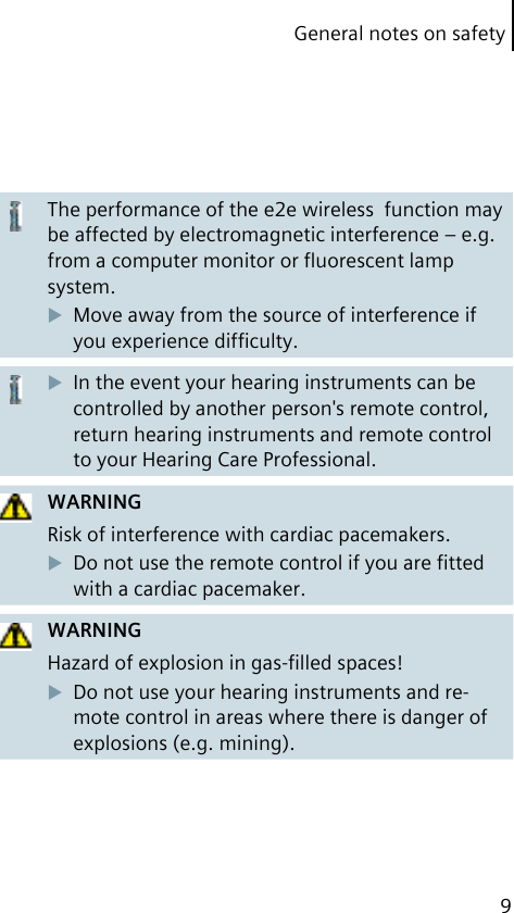 General notes on safety9The performance of the e2e wireless  function may be affected by electromagnetic interference – e.g. from a computer monitor or ﬂuorescent lamp system.Move away from the source of interference if you experience difﬁculty.In the event your hearing instruments can be controlled by another person&apos;s remote control, return hearing instruments and remote control to your Hearing Care Professional.WARNINGRisk of interference with cardiac pacemakers.Do not use the remote control if you are ﬁtted with a cardiac pacemaker.WARNINGHazard of explosion in gas-ﬁlled spaces!Do not use your hearing instruments and re-mote control in areas where there is danger of explosions (e.g. mining).