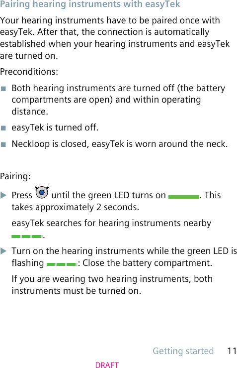 Getting started 11DRAFTPairing hearing instruments with easyTekYour hearing instruments have to be paired once with easyTek. After that, the connection is automatically established when your hearing instruments and easyTek are turned on.Preconditions:■  Both hearing instruments are turned off (the battery compartments are open) and within operating distance.■  easyTek is turned off.■  Neckloop is closed, easyTek is worn around the neck.Pairing:uPress   until the green LED turns on  . This takes approximately 2 seconds.easyTek searches for hearing instruments nearby .uTurn on the hearing instruments while the green LED is ashing  : Close the battery compartment.If you are wearing two hearing instruments, both instruments must be turned on.