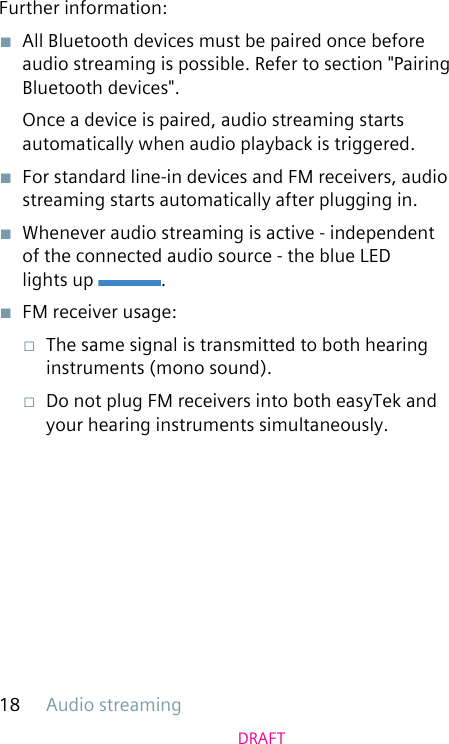 Audio streaming18DRAFTFurther information:■  All Bluetooth devices must be paired once before audio streaming is possible. Refer to section &quot;Pairing Bluetooth devices&quot;.Once a device is paired, audio streaming starts automatically when audio playback is triggered. ■  For standard line-in devices and FM receivers, audio streaming starts automatically after plugging in. ■  Whenever audio streaming is active - independent of the connected audio source - the blue LED  lights up  .■  FM receiver usage:□  The same signal is transmitted to both hearing instruments (mono sound).□  Do not plug FM receivers into both easyTek and your hearing instruments simultaneously.