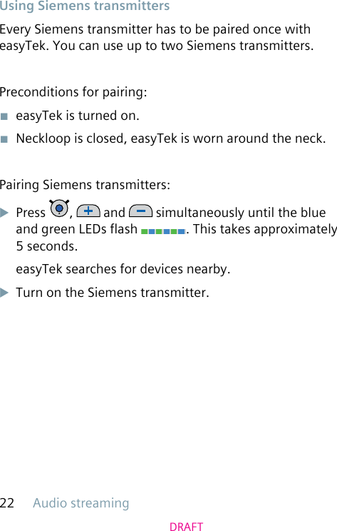 Audio streaming22DRAFTUsing Siemens transmittersEvery Siemens transmitter has to be paired once with easyTek. You can use up to two Siemens transmitters.Preconditions for pairing:■  easyTek is turned on.■  Neckloop is closed, easyTek is worn around the neck.Pairing Siemens transmitters:uPress  ,   and   simultaneously until the blue and green LEDs ash  . This takes approximately 5 seconds.easyTek searches for devices nearby.uTurn on the Siemens transmitter.