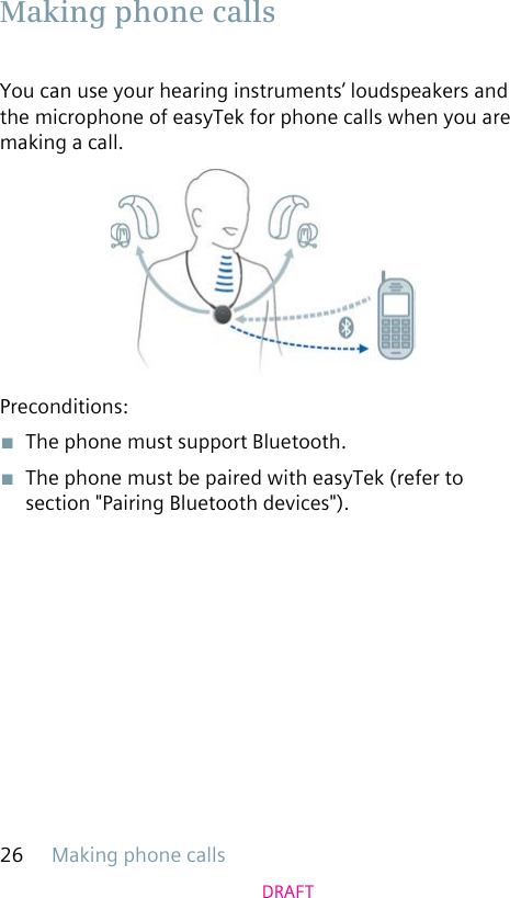 Making phone calls26DRAFTYou can use your hearing instruments’ loudspeakers and the microphone of easyTek for phone calls when you are making a call.Preconditions:■  The phone must support Bluetooth.■  The phone must be paired with easyTek (refer to section &quot;Pairing Bluetooth devices&quot;). Making phone calls