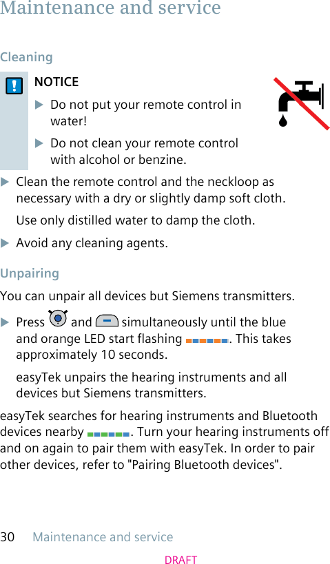 Maintenance and service30DRAFT Cleaning NOTICEuDo not put your remote control in water! uDo not clean your remote control with alcohol or benzine.uClean the remote control and the neckloop as necessary with a dry or slightly damp soft cloth.Use only distilled water to damp the cloth.uAvoid any cleaning agents. UnpairingYou can unpair all devices but Siemens transmitters.uPress   and   simultaneously until the blue and orange LED start ashing  . This takes approximately 10 seconds.easyTek unpairs the hearing instruments and all devices but Siemens transmitters.easyTek searches for hearing instruments and Bluetooth devices nearby  . Turn your hearing instruments off and on again to pair them with easyTek. In order to pair other devices, refer to &quot;Pairing Bluetooth devices&quot;.  Maintenance and service