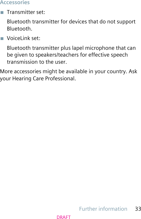 Further information 33DRAFTAccessories■  Transmitter set:Bluetooth transmitter for devices that do not support Bluetooth.■  VoiceLink set:Bluetooth transmitter plus lapel microphone that can be given to speakers/teachers for effective speech transmission to the user.More accessories might be available in your country. Ask your Hearing Care Professional.