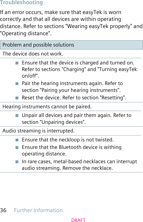 Further information36DRAFTTroubleshootingIf an error occurs, make sure that easyTek is worn correctly and that all devices are within operating distance. Refer to sections &quot;Wearing easyTek properly&quot; and &quot;Operating distance&quot;.Problem and possible solutionsThe device does not work.■  Ensure that the device is charged and turned on. Refer to sections &quot;Charging&quot; and &quot;Turning easyTek on/off&quot;.■  Pair the hearing instruments again. Refer to section &quot;Pairing your hearing instruments&quot;.■  Reset the device. Refer to section &quot;Resetting&quot;.Hearing instruments cannot be paired.■  Unpair all devices and pair them again. Refer to section &quot;Unpairing devices&quot;.Audio streaming is interrupted.■  Ensure that the neckloop is not twisted.■  Ensure that the Bluetooth device is withing operating distance.■  In rare cases, metal-based necklaces can interrupt audio streaming. Remove the necklace.