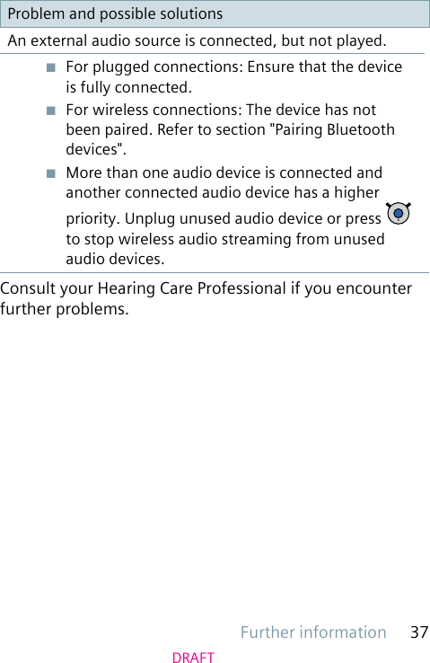 Further information 37DRAFTProblem and possible solutionsAn external audio source is connected, but not played.■  For plugged connections: Ensure that the device is fully connected.■  For wireless connections: The device has not been paired. Refer to section &quot;Pairing Bluetooth devices&quot;.■  More than one audio device is connected and another connected audio device has a higher priority. Unplug unused audio device or press   to stop wireless audio streaming from unused audio devices.Consult your Hearing Care Professional if you encounter further problems.