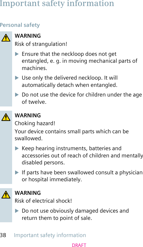 Important safety information38DRAFTPersonal safetyWARNINGRisk of strangulation!uEnsure that the neckloop does not get entangled, e. g. in moving mechanical parts of machines.uUse only the delivered neckloop. It will automatically detach when entangled.uDo not use the device for children under the age of twelve.WARNINGChoking hazard!Your device contains small parts which can be swallowed.uKeep hearing instruments, batteries and accessories out of reach of children and mentally disabled persons.uIf parts have been swallowed consult a physician or hospital immediately.WARNINGRisk of electrical shock!uDo not use obviously damaged devices and return them to point of sale.Important safety information