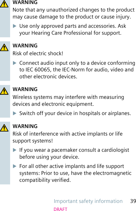 Important safety information 39DRAFTWARNINGNote that any unauthorized changes to the product may cause damage to the product or cause injury.uUse only approved parts and accessories. Ask your Hearing Care Professional for support.WARNINGRisk of electric shock!uConnect audio input only to a device conforming to IEC 60065, the IEC-Norm for audio, video and other electronic devices.WARNINGWireless systems may interfere with measuring devices and electronic equipment.uSwitch off your device in hospitals or airplanes.WARNINGRisk of interference with active implants or life support systems!uIf you wear a pacemaker consult a cardiologist before using your device.uFor all other active implants and life support systems: Prior to use, have the electromagnetic compatibility veried.