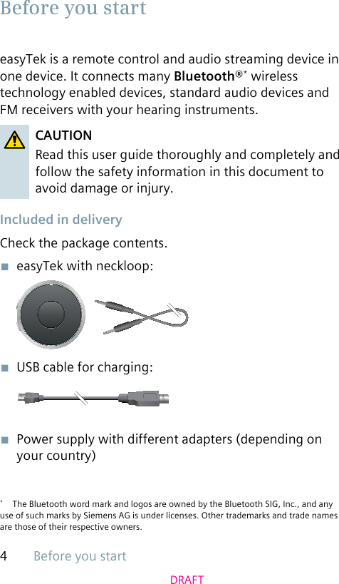 Before you start4DRAFTeasyTek is a remote control and audio streaming device in one device. It connects many Bluetooth®* wireless technology enabled devices, standard audio devices and FM receivers with your hearing instruments. CAUTIONRead this user guide thoroughly and completely and follow the safety information in this document to avoid damage or injury. Included in deliveryCheck the package contents.■  easyTek with neckloop:■  USB cable for charging:■  Power supply with different adapters (depending on your country)*  The Bluetooth word mark and logos are owned by the Bluetooth SIG, Inc., and any use of such marks by Siemens AG is under licenses. Other trademarks and trade names are those of their respective owners.Before you start