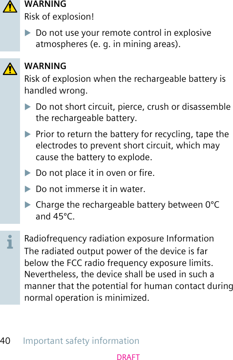 Important safety information40DRAFTWARNINGRisk of explosion!uDo not use your remote control in explosive atmospheres (e. g. in mining areas).WARNINGRisk of explosion when the rechargeable battery is handled wrong.uDo not short circuit, pierce, crush or disassemble the rechargeable battery.uPrior to return the battery for recycling, tape the electrodes to prevent short circuit, which may cause the battery to explode.uDo not place it in oven or re.uDo not immerse it in water.uCharge the rechargeable battery between 0ºC and 45ºC.Radiofrequency radiation exposure InformationThe radiated output power of the device is far below the FCC radio frequency exposure limits. Nevertheless, the device shall be used in such a manner that the potential for human contact during normal operation is minimized.