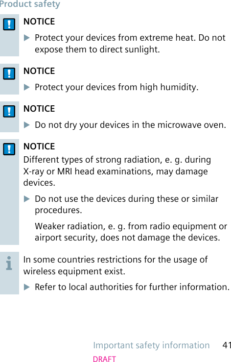 Important safety information 41DRAFTProduct safetyNOTICEuProtect your devices from extreme heat. Do not expose them to direct sunlight.NOTICEuProtect your devices from high humidity.NOTICEuDo not dry your devices in the microwave oven.NOTICEDifferent types of strong radiation, e. g. during X-ray or MRI head examinations, may damage devices.uDo not use the devices during these or similar procedures.Weaker radiation, e. g. from radio equipment or airport security, does not damage the devices.In some countries restrictions for the usage of wireless equipment exist.uRefer to local authorities for further information.