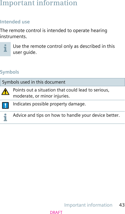 Important information 43DRAFT Intended useThe remote control is intended to operate hearing instruments.Use the remote control only as described in this user guide. SymbolsSymbols used in this documentPoints out a situation that could lead to serious, moderate, or minor injuries.Indicates possible property damage.Advice and tips on how to handle your device better. Important information