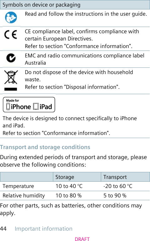 Important information44DRAFTSymbols on device or packagingRead and follow the instructions in the user guide.CE compliance label, conrms compliance with certain European Directives. Refer to section &quot;Conformance information&quot;.EMC and radio communications compliance label AustraliaDo not dispose of the device with household waste. Refer to section &quot;Disposal information&quot;.The device is designed to connect specically to iPhone and iPad.Refer to section &quot;Conformance information&quot;. Transport and storage conditionsDuring extended periods of transport and storage, please observe the following conditions:Storage TransportTemperature 10 to 40 °C -20 to 60 °CRelative humidity 10 to 80 % 5 to 90 %For other parts, such as batteries, other conditions may apply.