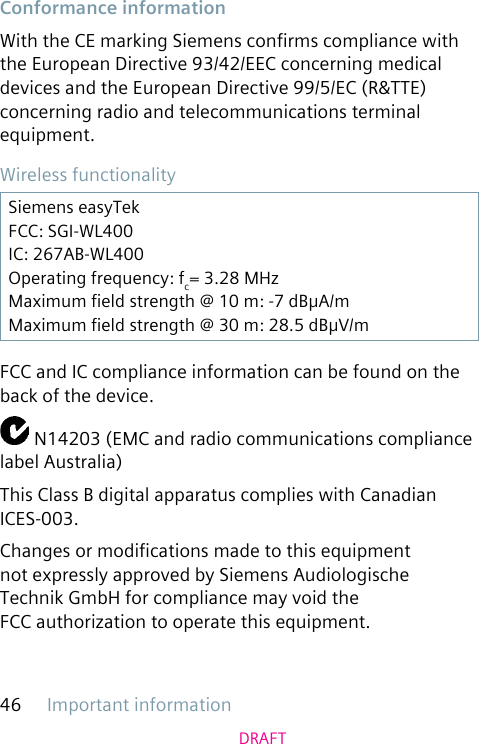 Important information46DRAFTConformance informationWith the CE marking Siemens conrms compliance with the European Directive 93/42/EEC concerning medical devices and the European Directive 99/5/EC (R&amp;TTE) concerning radio and telecommunications terminal equipment.Wireless functionalitySiemens easyTekFCC: SGI-WL400IC: 267AB-WL400Operating frequency: fc= 3.28 MHzMaximum eld strength @ 10 m: -7 dBμA/mMaximum eld strength @ 30 m: 28.5 dBμV/mFCC and IC compliance information can be found on the back of the device. N14203 (EMC and radio communications compliance label Australia)This Class B digital apparatus complies with Canadian ICES-003.Changes or modications made to this equipment not expressly approved by Siemens Audiologische Technik GmbH for compliance may void the FCC authorization to operate this equipment.